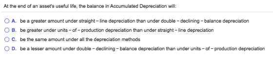 At the end of an assets useful life, the balance in Accumulated Depreciation will: A. be a greater amount under straight - l