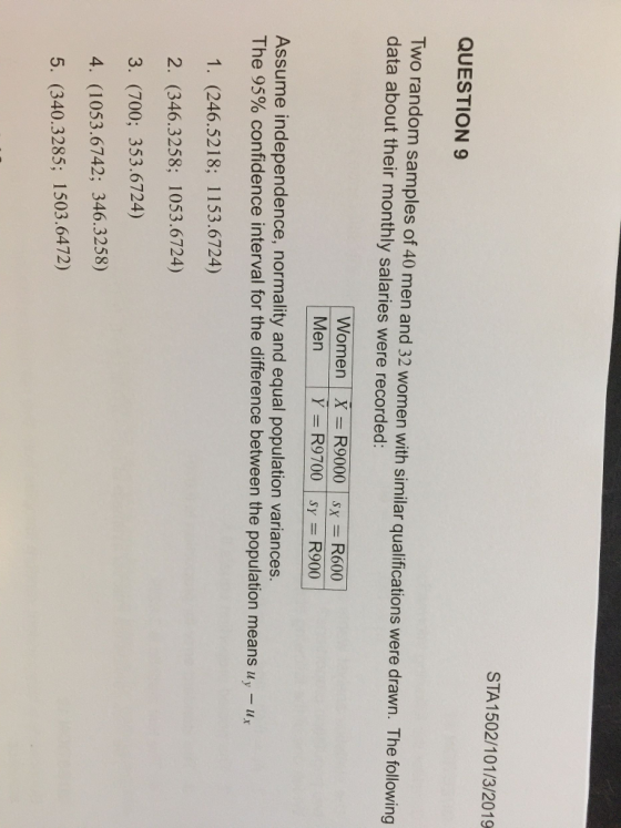 STA 1502/101/3/2019 QUESTION 9 Two random samples of 40 men and 32 women with similar qualifications were drawn. The following data about their monthly salaries were recorded: | Women | X-R9000 | sx = R600 Men | Y-R9700|Sy=R900 Assume independence, normality and equal population variances. The 95% confidence interval for the difference between the population means uy-ux 1. (246.5218; 1153.6724) 2. (346.3258; 1053.6724) 3. (700; 353.6724) 4. (1053.6742; 346.3258) 5. (340.3285; 1503.6472)