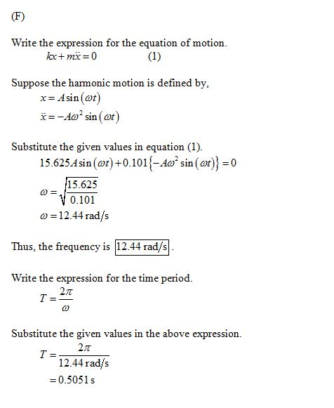 Write the expression for the equation of motion Suppose the harmonic motion is defined by, x- Asin (ot) -Ao sin (øt) Substitute the given values in equation (1) 15.625Asin()0.101-Asin (o0 15.625 0.101 12.44 rad/s ω Thus, the frequency is 12.44 rads Write the expression for the time period 2π Substitute the given values in the above expression. 12.44 rad/s -0.5051 s