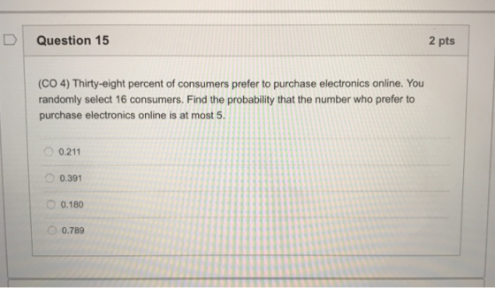 Question 15 2 pts (CO 4) Thirty-eight percent of consumers prefer to purchase electronics online. You randomly select 16 consumers. Find the probability that the number who prefer to purchase electronics online is at most5 0.211 0.391 0.180 ○ 0.789