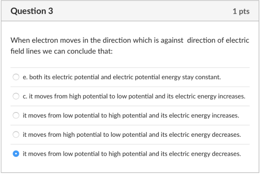 Question 3 1 pts When electron moves in the direction which is against direction of electric field lines we can conclude that: e. both its electric potential and electric potential energy stay constant. c. it moves from high potential to low potential and its electric energy increases. it moves from low potential to high potential and its electric energy increases. it moves from high potential to low potential and its electric energy decreases. it moves from low potential to high potential and its electric energy decreases.