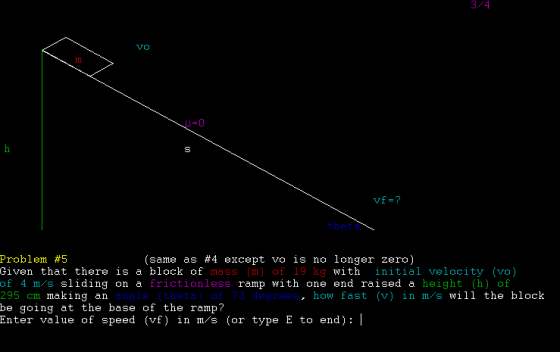 3/4 theta (same as #4 except vo is no longer zero) Problem #5 Given that there is a block of massm) of 19 kg with initial velocity (vo) of 4 m/s sliding on a frictionless ramp with one end raised a height (h) of 295 cm making be going at the base of the ramp? Enter value of speed (vf) in m/s (or type E to end): an angle (theta) of 73 degrees, how fast (v) in m/s will the block