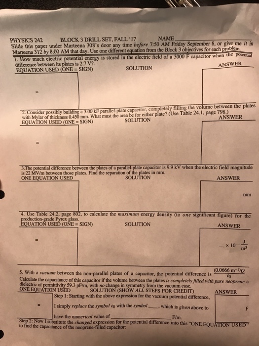 PHYSICS 242 BLOCK 3 DRILL SET, FALL , 17 NAME Slide this paper under Marteena 308s door any time before 7:50 AM Friday September 8, or give me it in Marteena 312 by 8:00 AM that day. Use one different T How much electric potential energy is stored in the electric tied of a 3000 F capacitor when the from the Block 3 objectives for each problem. difference between its plates is 2.7 V? EQUATION USED (ONE = SIGN) ANSWER SOLUTION with Mylar of thickness 0.450 mm. What must the area be for either plate? (Use Table 24.1, page 798.) ANSWER USED(ONE SIGN) SOLUTION 3.The potental difference between the plates of a paralle-plate capacitor is 9.9 KV when the electric field magnitude is 22 MV/m between those plates. Find the separation of the plates in mm. ANSWER 4. Use Table 242, page 802, to calculate the maximum energy density (to one significant figure) for the glass. ATION USED (ONE SIGN) SOLUTION ANSWER m3 5. With a vacuum between the non parallel plates of a capacitor, the potential diference is 00s59 mr)Q Calculate the capacitance of this capacitor if the volume between the plates is completely Filled with pure neoprene a dielectric of permittivity 59.3 pF/m, with no change in symmetry from the vacuum case ONE EQUATION USED SOLUTION (SHOW ALL STEPS FOR CREDIT) ANSWER Step 1: Starting with the above expression for the vacuum potential difference, I simply replace the symbol to with the symbol which is given above to have the nunerical value of F/m. Sorpd bya TION USED to find the capacitance of the neoprene-