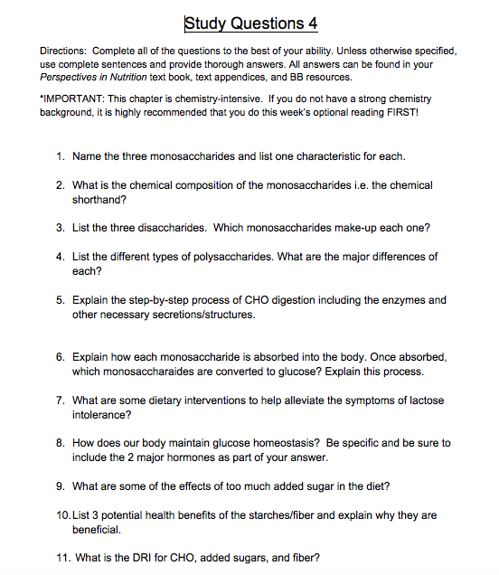 Study Questions 4 Directions: Complete all of the questions to the best of your ability. Unless otherwise specified, use complete sentences and provide thorough answers. All answers can be found in your Perspectives in Nutrition text book, text appendices, and BB resources. IMPORTANT: This chapter is chemistry-intensive. If you do not have a strong chemistry background, it is highly recommended that you do this weeks optional reading FIRST! 1. Name the three monosaccharides and list one characteristic for each. 2. What is the chemical composition of the monosaccharides i.e. the chemical shorthand? 3. List the three disaccharides. Which monosaccharides make-up each one? 4. List the different types of polysaccharides. What are the major differences of each? 5. Explain the step-by-step process of CHO digestion including the enzymes and other necessary secretions/structures. 6. Explain how each monosaccharide is absorbed into the body. Once absorbed, which monosaccharaides are converted to glucose? Explain this process. 7. What are some dietary interventions to help alleviate the symptoms of lactose intolerance? 8. How does our body maintain glucose homeostasis? Be specific and be sure to include the 2 major hormones as part of your answer. 9. What are some of the effects of too much added sugar in the diet? 10. List 3 potential health benefits of the starches/fiber and explain why they are beneficial 11. What is the DRI for CHO, added sugars, and fiber?