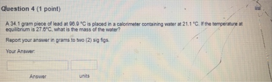 Guestion 4 (1 point) A 34.1 gram piece of lead at 96.9。C is placed in a calorimeter oontaining water at 21.1°C. If the temperature at equilibrium is 27.8C, what is the mass of the water? Report your answer in grams to two (2) sig figs Your Answer: Answer units