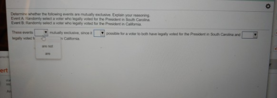 Determine whether the tolowing events are mutualy exclusive. Explain your reasoning Event A: Randomly select a woter who legally voled for the President in South Carolina Event B Randomly select a voter who legally voted for the President in California mubusily excusive, since it n California. possibile for a voter to both have legally voted for the President in Souith Caroina and legally voted t are not ert