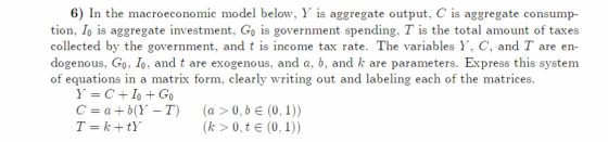 6) In the macroeconomic model below, Y is aggregate output, C is aggregate consump- tion, Io is aggregate investment, Go is government spending, T is the total amount of taxes collected by the government, and t is income tax rate. The variables Y, C, and T are en- dogenous, Go, Io, and t are exogenous, and a, b, and k are parameters. Express this system of equations in a matrix form, clearly writing out and labeling each of the matrices C=a+b(Y-T) (a>0, be(0, 1)) 0,1