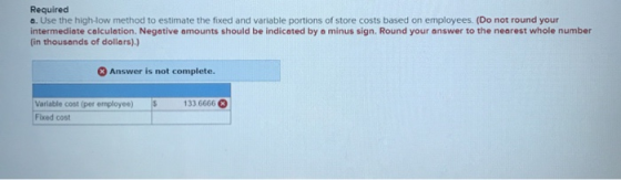 Required a. Use the high-low method to estimate the fixed and variable portions of store costs based on employees. (Do not ro