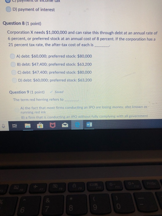 ) payiment OTncOime tax D) payment of interest Question 8 (1 point) Corporation X needs $1,000,000 and can raise this through debt at an annual rate of 6 percent, or preferred stock at an annual cost of 8 percent. If the corporation has a 21 percent tax rate, the after-tax cost of each is A) debt: $60,000; preferred stock: $80,000 B) debt: $47.400: preferred stock: $63,200 C) debt: $47.400: preferred stock: $80,000 D) debt: $60,000; preferred stock: $63,200 Question 9 (1 point) Saved The term red herring refers to A) the fact that most firms conducting an IPO are losing money, also known as running red ink B) a firm that is conducting an IPO without fully complying with all government 0 6