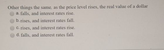 Other things the same, as the price level rises, the real value of a dollar a. falls, and interest rates rise. b. rises, and