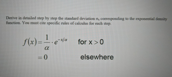 Derive in detailed step by step the standard deviation Ox corresponding to the exponential density function. You must cite specific rules of calculus for each step. (x) _ _ . e-x/a for x > 0 elsewhere