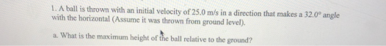 1. A ball is thrown with an initial velocity of 25.0 m/s in a direction that makes a 32.0° angle with the horizontal (Assume it was thrown from ground level). a. What is the maximum height of the ball relative to the ground?
