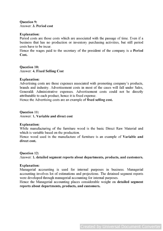 Question 9: Answer: 3. Period cost Explanation: Period costs are those costs which are associated with the passage of time. Even if a business that has no production or inventory purchasing activities, but still period costs have to be incur Hence the wages paid to the secretary of the president of the company is a Perio«d Cost. Question 10: Answer: 4. Fixed Selling Cost Explanation: Advertising costs are those expenses associated with promoting companys products, brands and industry. Advertisement costs in most of the cases will fall under Sales, General& Administrative expenses. Advertisement costs could not be directly attrıbutable to each product, hence it is fixed expense Hence the Advertising costs are an example of fixed selling cost. Question 11: Answer; 1. Variable and direct cost Explanation: While manufacturing of the furniture wood is the basic Direct Raw Material and which is variable based on the production Hence wood used in the manufacture of furniture is an example of Variable and direct cost. Question 12: Answer: 1. detailed segment reports about departments, products, and customers. Explanation: Managerial accounting is used for internal purposes in business. Managerial accounting involves lot of estimations and projections. The detained segment reports were developed through managerial accounting for internal purposes Hence the Managerial accounting places considerable weight on detailed segment reports about departments, products, and customers. Created by Universal Document Converter