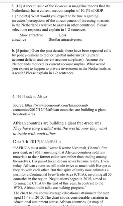 5. 101 A recent issue of the Economist magazine reports that the Netherlands has a current account surplus of 10.1% of GDP a. [5 points] What would you expect to be true regarding investors perceptions of the attractiveness of investing in assets in the Netherlands relative to assets in other countries? Please select one response and explain in 1-2 sentences. More attractive Less attractive Similar attractiveness b. [5 points] Over the past decade, there have been repeated calls by policy-makers to reduce global imbalances (current account deficits and current account surpluses). Assume the Netherlands reduced its current account surplus. What would you expect to happen to private investment in the Netherlands as a result? Please explain in 1-2 sentences. 6.301 Trade in Africa Source: https://www.economist.com/finance-and- economics/2017/12/07/african-countries-are-building-a-giant free-trade-area frican countries They have long traded with the world, now they want to trade with each other are building a giant free-trade area Dec 7th 2017 KAMPALA AFRICA president, in 1963, lamenting that African countries sold raw materials to their former colonisers rather than trading among themselves. His pan-African dream never became reality. Even today, African countries still trade twice as much with Europe as they do with each other. But that spirit of unity now animates a push for a Continental Free-Trade Area (CFTA), involving all 55 countries in the region. Negotiations began in 2015, aimed at forming the CFTA by the end of this year. In contrast to the WTO, African trade talks are making progress. The chart below shows average educational attainment for men aged 15-49 in 2015. The chart shows considerable variation in educational attainment across African countries. (A map of must unite, wrote Kwame Nkrumah, Ghanas first