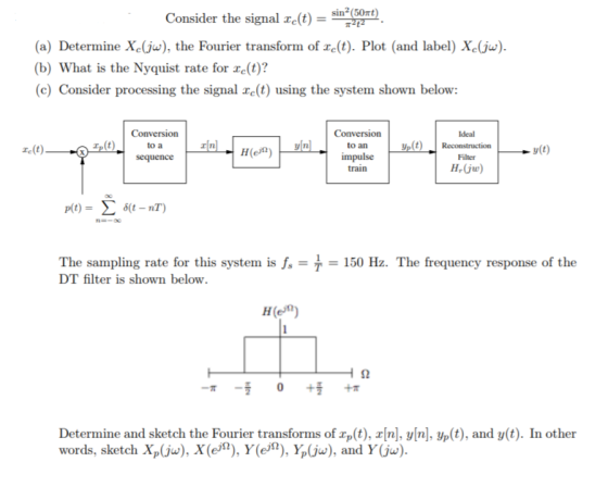 Consider the signal e(t) (60m sin (50t) (a) Determine Xc(jw), the Fourier transform of e(t). Plot (and label) Xe(ju) b) What is the Nyquist rate for re(t)? (c) Consider processing the signal re(t) using the system shown below: Conversion to a Ideal to an e(t) y(t) impulse train Filter H-(ju) The sampling rate for this system is f DT filter is shown below 150 Hz. The frequency response of the H(e) Determine and sketch the Fourier transforms of rp(t), r[n], y[n], yp(t), and y(t). In other words, sketch Xp(jw), X(e2), Y(e), Y(jw), and Y(jw)