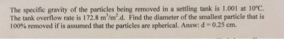 The specific gravity of the particles being removed in a settling tank is 1.001 at 10°C. The tank overflow rate is 172.8 m/m2.d. Find the diameter of the smallest particle that is 100% removed if is assumed that the particles are spherical. Answ: d-: 0.25 cm.