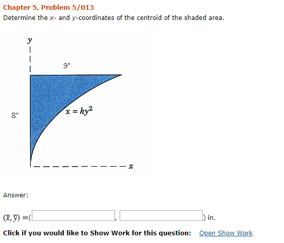 Chapter 5, Problem 5/013 Determine the x- and y-coordinates of the centroid of the shaded area. 9 x=ky2 8 Answer in. Click if you would like to Show Work for this question: Open Show Work