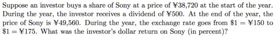 Suppose an investor buys a share of Sony at a price of $38,720 at the start of the year. During the year, the investor receives a dividend of ¥500. At the end of the year, the price of Sony is ¥49,560. During the year, the exchange rate goes from $1 ¥150 to $1 -Y175. What was the investors dollar return on Sony (in percent)?