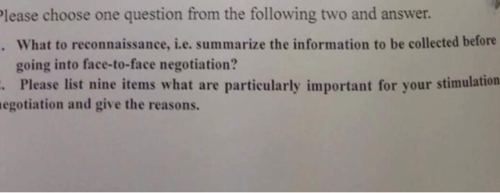 lease choose one question from the following two and answer What to reconnaissance, i.e. summarize the information to be collected before going into face-to-face negotiation? . Please list nine items what are particularly important for your stimulation egotiation and give the reasons.