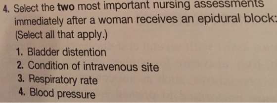 4. Select the two most important nursing assessments immediately after a woman receives an epidural block: (Select all that apply.) 1. Bladder distention 2. Condition of intravenous site 3. Respiratory rate 4. Blood pressure
