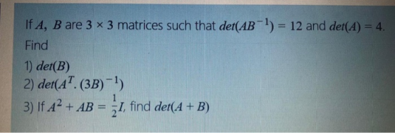 If A, B are 3 x 3 matrices such that det(AB-1) = 12 and det(A) = 4. Find 1) det(B) 2) det(AT. (3B)-1) 3) If A? + AB = { 1, fi