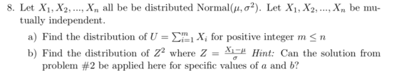 8. Let X, X2, , xn all be be distributed Normal(μ, σ2). Let X1, X2, , xn be mu- tually independent. a) Find the distribution of U-Σǐ! Xi for positive integer m < n b) Find the distribution of Z2 where Z = M Hint: Can the solution from problem #2 be applied here for specific values of a and b?