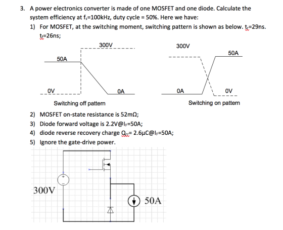 A power electronics converter is made of one MOSFET and one diode. Calculate the system efficiency at f,-100kHz, duty cycle-50%. Here we have: 1) For MOSFET, at the switching moment, switching pattern is shown as below. t-29ns. 3. tr=26ns; 300V 300V 50A 50A 0V OA 0A OV Switching off patterrn Switching on pattern 2) MOSFET on-state resistance is 52mQ; 3) Diode forward voltage is 2.2V@If-50A; 4) diode reverse recovery charge Q2.6uC@IF 50A; 5) Ignore the gate-drive power. 300V