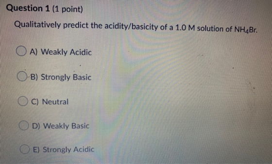 Question 1 (1 point) Qualitatively predict the acidity/basicity of a 1.0 M solution of NH Br O A) Weakly Acidic O-B) Strongly