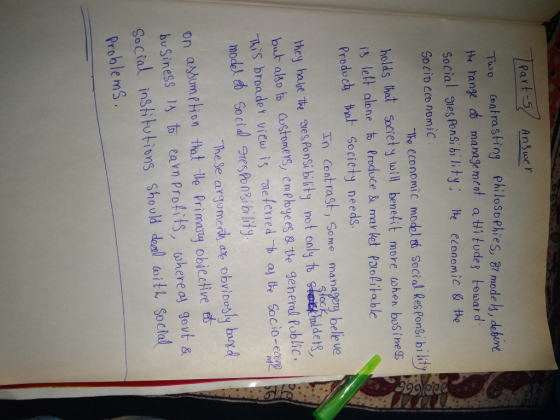 Part -5/ Anwer Tuoo ontrasting PhilosophieS, B mode h, debine ange manage ment a titudes bowar d Social Ttes Pon5i bility He cconomic& the Socio eco nomic The economic modol d Secial Res Poni bi lity holds hat Societ y uill benefit more ohen bosine$s is lelt alone t Produce & may ket Pxofitable Produch to Society needs Th Cent rast, Sene manageny bele ve they halt he aes Ponsi bility not only t onalde but alko to Gustomers, emplbyees s. tle general Poblic. e Socio-eap mode Socidby The Se argomerh ate obviooy by on asbumttion thot le rimany objecve buSiness 1 to earn Profits, where ay gevt s Social institutions should del it Soc hal Problems
