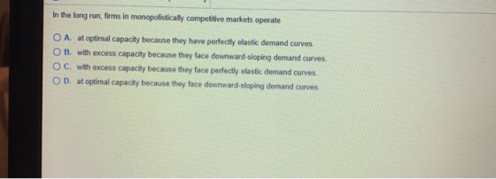 In the long run, firms in monopolistically competitive markets operate O A. at optimal capacity because they have perfectly e