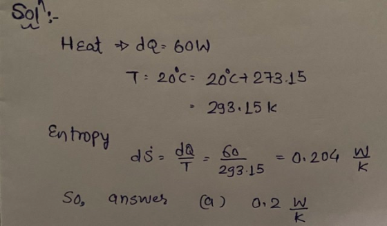 Sol: Heat »da = 60W T= 20°c= 2000+ 273.15 293.15k Entropy ds= 60 293.15 - 0.204 w k So, answer a) 0.2 W k