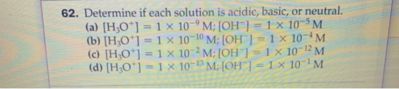 62. Determine if each solution is acidic, basic, or neutral. (a) [H3O+] = 1 x 10-M; [OH] = 1 x 10-5M. (b) [H3O+] = 1 X 10-10