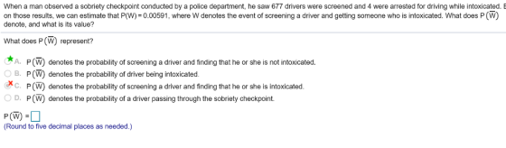 When a man observed a sobriety checkpoint conducted by a police department, he saw 677 drivers were screened and 4 were arrested for driving while intoxicated. E on those results, we can estimate that P(W) =0.00591 , where w denotes the event of screening a driver and getting someone who is intoxicated. What does P (W) denote, and what is its value? What does P(W) represent? *A. P(W) denotes the probability of screening a driver and finding that he or she is not intoxicated. B. P (W) denotes the probability of driver being intoxicated. XC. P(W) denotes the probability of screening a driver and finding that he or she is intoxicated. D. P(W) denotes the probability of a driver passing through the sobriety checkpoint. P (W) - Round to five decimal places as needed.)