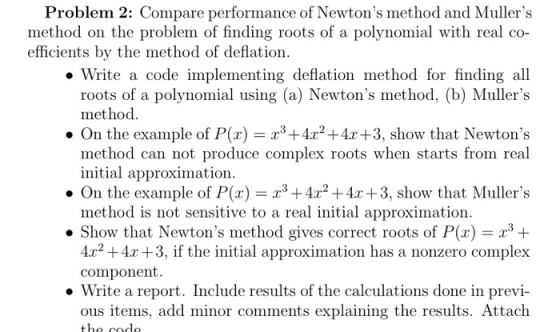 Problem 2: Compare performance of Newtons method and Mullers method on the problem of finding roots of a polynomial with real co- efficients by the method of deflation ·Write a code implementing deflation method for finding all roots of a polynomial using (a) Newtons method, (b) Mullers method . On the example of P(x)+2+4r+3, show that Newtons method can not produce complex roots when starts from real On the example of P(x) = x3+4x2 +4x+3, show that Mullers ·Show that Newtons method gives correct roots of P(x) = 2.3 + initial approximation. method is not sensitive to a real initial approximation. 4r2+4x +3, if the initial approximation has a nonzero complex component. . Write a report. Include results of the calculations done in previ- ous items, add minor comments explaining the results. Attach