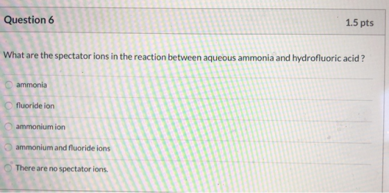 Question 6 1.5 pts What are the spectator ions in the reaction between aqueous ammonia and hydrofluoric acid ? ammonia fluori