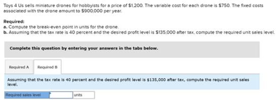 Toys 4 Us sells miniature drones for hobbyists for a price of $1.200. The variable cost for each drone is $750. The fixed cos