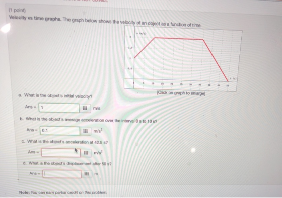 (1 point) Velocity vs time graphs. The graph below shows the velocity of an object as a function of time. 1,5 Click on graph to enlarge a. What is the objects initial velocity? Ans=11 m/s b. What is the objects average acceleration over the interval 0 s to 10 s? Ans 0.1 m/s2 c. What is the objects acceleration at 42.5 s? Ans w d. What is the objects displacement after 50 s7 Ans Note: You can earn partial credit on this problem.