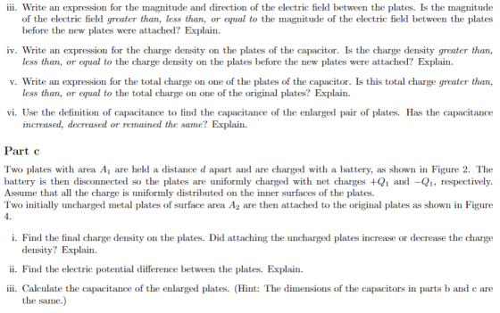 iii. Write an expression for the magnitude and direction of the electric field between the plates. Is the magnitude of the electric field greater than, less than, or equal to the magnitude of the electric field between the plates iv. Write an expression for the charge density on the plates of the capacitor. Is the charge density greater than, v. Write an expression for the total charge on one of the plates of the capacitor. Is this total charge greater than, vi. Use the definition of capacitance to find the capacitance of the enlarged pair of plates. Has the capacitance before the new plates were attached? Explain. less than, or equal to the charge density on the plates before the new plates were attached? Explain less than, or equal to the total charge on one of the original plates? Explain. increased, decreased or remained the same? Explain. art c Two plates with area Ai are held a distance d apart and are charged with a battery, as shown in Figure 2. The battery is then disconnected so the plates are uniformly charged with net charges +Q1 and -Q1, respectively Assume that all the charge is uniformly distributed on the inner surfaces of the plates. Two initially uncharged metal plates of surface area A2 are then attached to the original plates as shown in Figure 4. i. Find the final charge density on the plates. Did attaching the uncharged plates increase or decrease the charge density? Explain. ii. Find the electric potential difference between the plates. Explain iii. Calculate the capacitance of the enlarged plates. (Hint: The dimensions of the capacitors in parts b and c are the same
