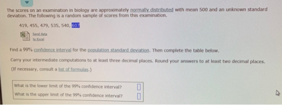 The scores on an examination in biology are approximately normally distributed with mean 500 and an unknown standard deviation. The following is a random sample of scores from this examination. 419, 455, 479, 535, 540, 607 Find a 99% confidence interval for the population standard deviation. Then complete the table below. Carry your intermediate computations to at least three decimal places. Round your answers to at least two decimal places (If necessary, consult a list of formulas-) What is the lower limit of the 99% confidence interval? What is the upper limit of the 99% confidence interval?