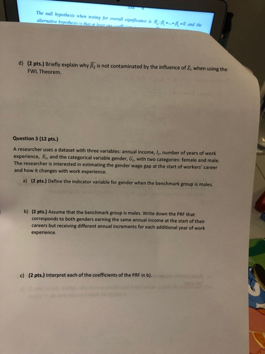 The null hypothesis when testing fr o rral signfin A-0 d) (2 pts.) Briefly explain why B is not contaminated by the influence of Z when using the FWL Theorem. Question 3 (12 pts.) A researcher uses a dataset with three variables: annual income, I, number of years of work experience, Ei, and the categorical variable gender, Giu with two categories: female and male. The researcher is interested in estimating the gender wage gap at the start of workers career and how it changes with work experience. a) (2 pts.) Define the indicator variable for gender when the benchmark group is males. (2 pts.)Assume that the benchmark group is males. Write down the PRF that corresponds to both genders earning the same annual income at the start of their careers but receiving different annual increments for each additional year of work experience. b) c) (2 pts.) Interpret each of the coefficients of the PRF in b).