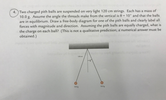 0%charge 4. Two charged pith balls are suspended on very light 120 cm strings. Each has a mass of 10.0 g. Assume the angle the threads make from the vertical is 10 and that the balls are in equilibrium. Draw a free-body diagram for one of the pith balls and clearly label all forces with magnitude and direction. Assuming the pith balls are equally charged, what is the charge on each ball? (This is not a qualitative prediction; a numerical answer must be obtained.) 120 cm 0.08 10.0
