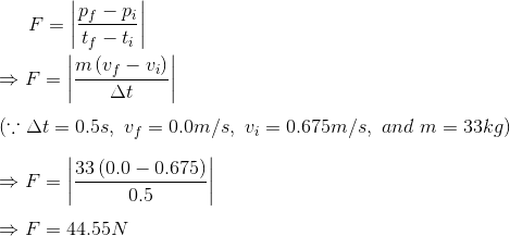 F=\left | \frac{p_{f}-p_{i}}{t_{f}-t_{i}} \right |\\\\ \Rightarrow F=\left | \frac{m\left (v_{f}-v_{i} \right )}{\Delta t} \right |\\\\ \left ( \because \Delta t=0.5s, \ v_{f}=0.0m/s, \ v_{i}=0.675m/s, \ and \ m=33kg \right )\\\\ \Rightarrow F=\left | \frac{33\left ( 0.0-0.675 \right )}{0.5} \right |\\\\ \Rightarrow F=44.55N