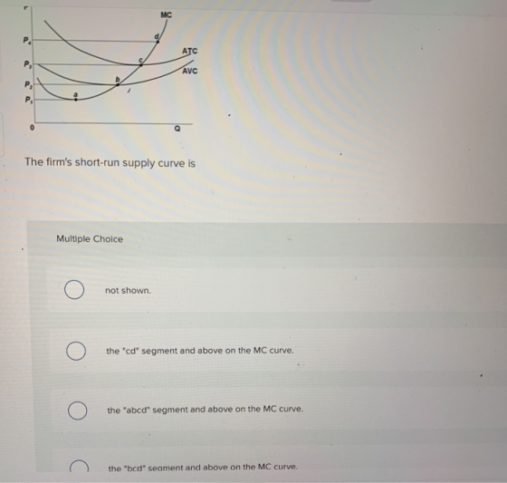 AVC The firms short-run supply curve is Multiple Choice not shown. the cd segment and above on the MC curve. the abcd se