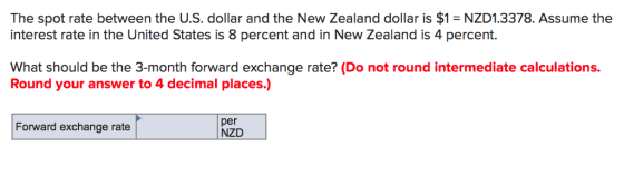 The spot rate between the U.S. dollar and the New Zealand dollar is $1 NZD1.3378. Assume the interest rate in the United States is 8 percent and in New Zealand is 4 percent. What should be the 3-month forward exchange rate? (Do not round intermediate calculations. Round your answer to 4 decimal places.) Forward exchange rate per NZD