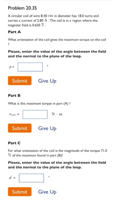 Problem 20.35 A circular coil of wire 8.40 cm in diameter has 18.0 turns and carries a current of 2.80 A.The coil is in a region where the magnetic field is 0.650 T . Part A What orientation of the coil gives the maximum torque on the coil Please, enter the value of the angle between the field and the normal to the plane of the loop Submit Give Up Part B What is this maximum torque in part (A)? Tinaz- N·m Submit Give Up Part C For what orientation of the coil is the magnitude of the torque 71.0 % of the maximum found in part (B)? Please, enter the value of the angle between the field and the normal to the plane of the loop. Submit Give Up