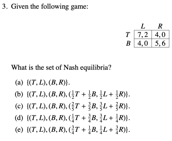 3. Given the following game: T B L 7,2 4,0 R. 4,0 5,6 + What is the set of Nash equilibria? (a) {(T, L), (B, R)}. (b) {(T, L)