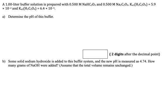 A 1.00-liter buffer solution is prepared with 0.500 M NaHC204 and 0.500 M Na2C2O4. Kai (H2C2O4) = 5.9 x 10-2 and Kaz (H2C2O4)