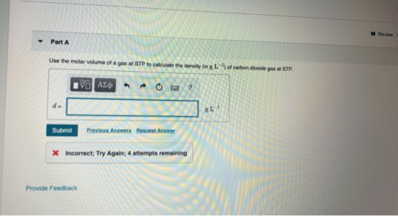Review Part A Use the molar volume of a gas at STP to calculate the density IngL) of carbon dioxide gas at STP. 130 AE¢* *O ?
