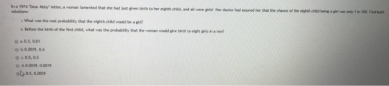 n a 1974 Dear Aby letter, a woman lamented thet she had nt iven birth to her eighth child,ad wr s Hrdctor had assured her that the chance f L What was the real probability that the eighth child would be a girt? . Before the birth of the first child, what was the probability that the woman would ghve birth to eight girts in a row О a.0.5, 0.01 O C.0.5, 0.5 d. 0.0009, 0.0029
