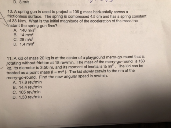 D. 3 m/s 10. A spring gun is used to project a 106 g mass horizontally across a frictionless surface. The spring is compressed 4.5 cm and has a spring constant of 33 N/m. What is the initial magnitude of the acceleration of the mass the nstant the spring gun fires? A. 140 m/s2 B. 14 m/s2 C. 28 m/s2 D. 1.4 m/s2 11. A kid of mass 20 kg is at the center of a playground merry-go-round that is rotating without friction at 18 rev/min. The mass of the merry-go-round is 160 kg, its diameter is 3.50 m, and its moment of inertia is Ve mr2. The kid can be treated as a point mass (l mr2). The kid slowly crawls to the rim of the merry-go-round. Find the new angular speed in rev/min. A. 17.8 rev/min B. 14.4 rev/min C. 105 rev/min D. 1.50 rev/min